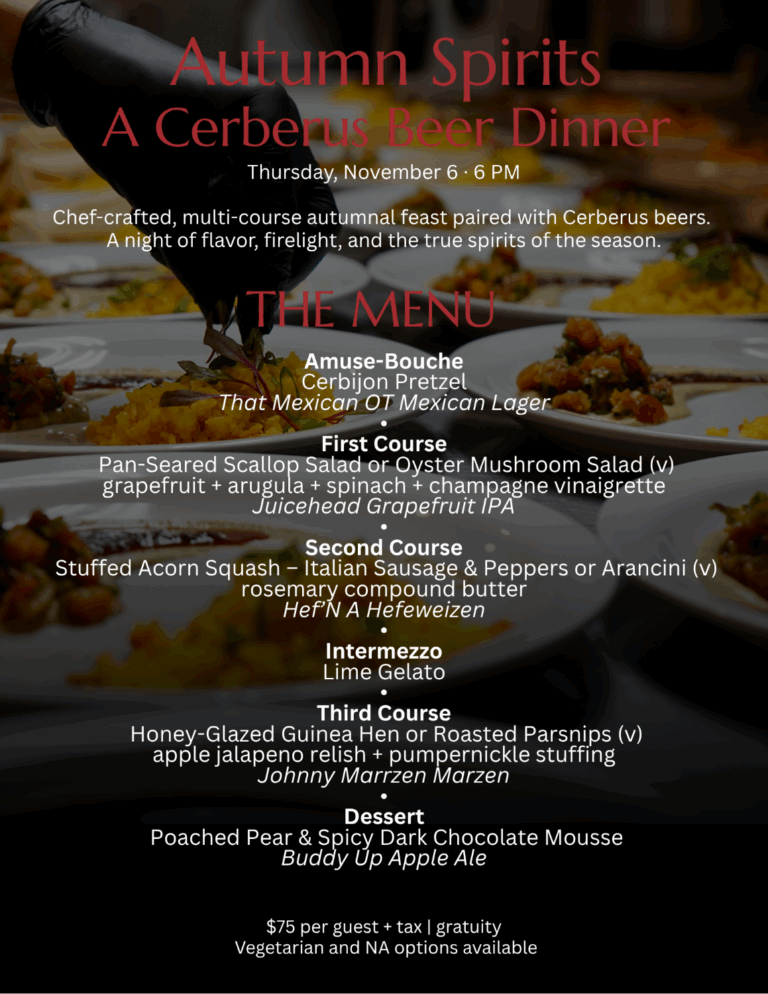 Menu for the Autumn Spirits Cerberus Beer Dinner: Amuse-Bouche, Cerbijon Pretzel with Mexican Lager. First Course, Pan-Seared Scallop Salad or Oyster Mushroom Grapefruit Salad with Grapefruit IPA. Second Course, Stuffed Acorn Squash with Sausage or Arancini with Hefeweizen. Intermezzo, Lime Gelato. Third Course, Honey-Glazed Guinea Hen or Roasted Parsnips with Marzen. Dessert, Poached Pear and Dark Chocolate Mousse with Apple Ale. $75 per guest + tax and gratuity.